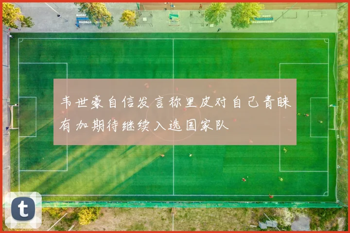 韦世豪自信发言称里皮对自己青睐有加期待继续入选国家队