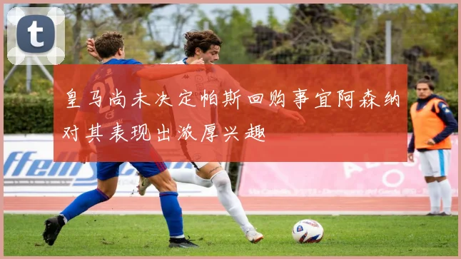 皇马尚未决定帕斯回购事宜阿森纳对其表现出浓厚兴趣