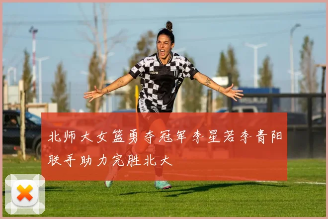 北师大女篮勇夺冠军李星若李青阳联手助力完胜北大