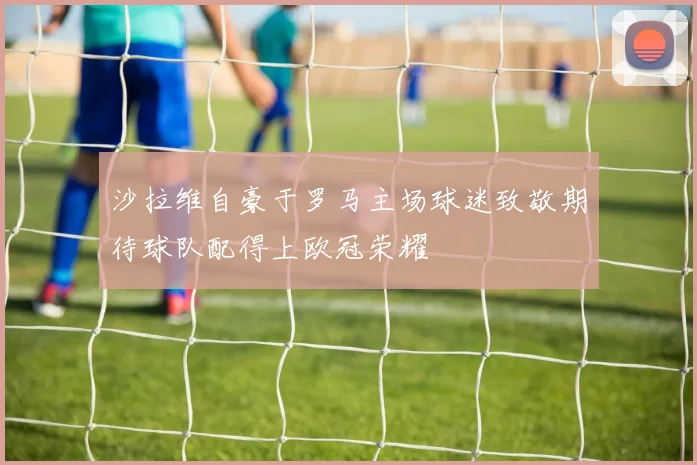 沙拉维自豪于罗马主场球迷致敬期待球队配得上欧冠荣耀
