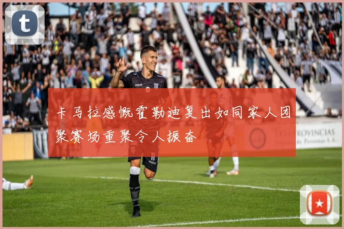 卡马拉感慨霍勒迪复出如同家人团聚赛场重聚令人振奋