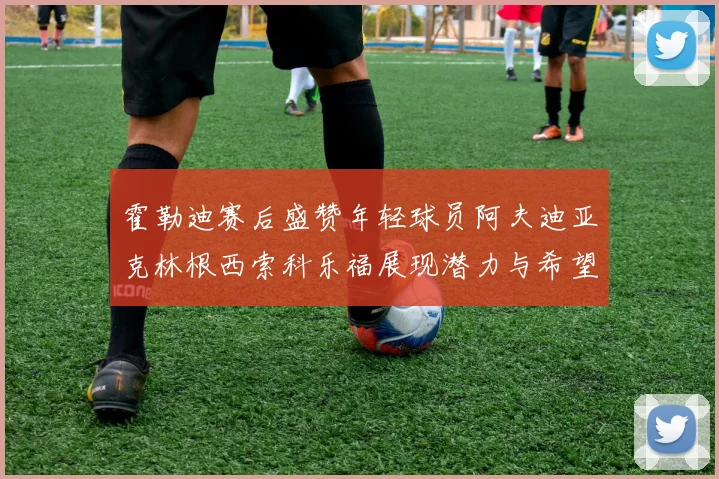 霍勒迪赛后盛赞年轻球员阿夫迪亚克林根西索科乐福展现潜力与希望