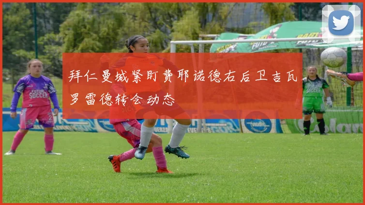 拜仁曼城紧盯费耶诺德右后卫吉瓦罗雷德转会动态