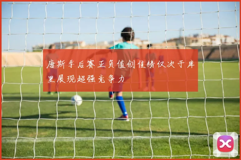 唐斯季后赛正负值创佳绩仅次于库里展现超强竞争力