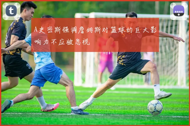A史密斯强调詹姆斯对篮球的巨大影响力不应被忽视