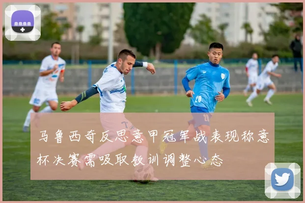 马鲁西奇反思意甲冠军战表现称意杯决赛需吸取教训调整心态